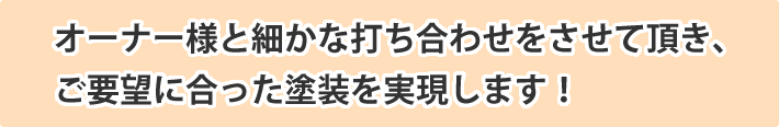 オーナー様と細かな打ち合わせをさせて頂き、
ご要望に合った塗装を実現します！