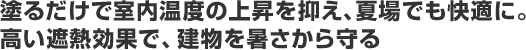 塗るだけで室内温度の上昇を抑え、夏場でも快適に。高い遮熱効果で、建物を暑さから守る。